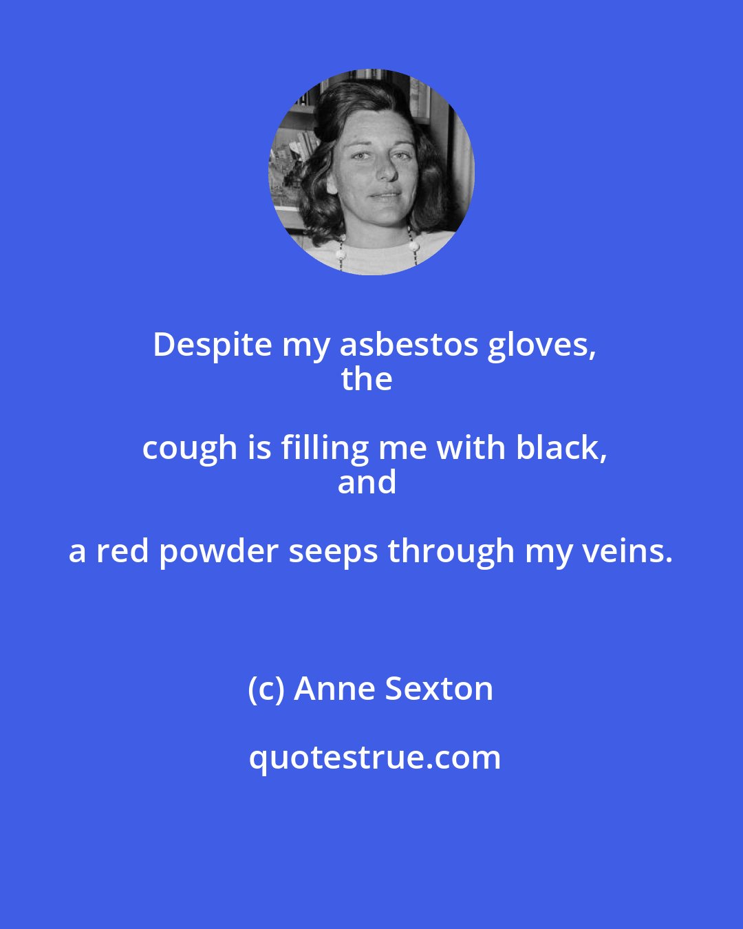Anne Sexton: Despite my asbestos gloves,
the cough is filling me with black,
and a red powder seeps through my veins.