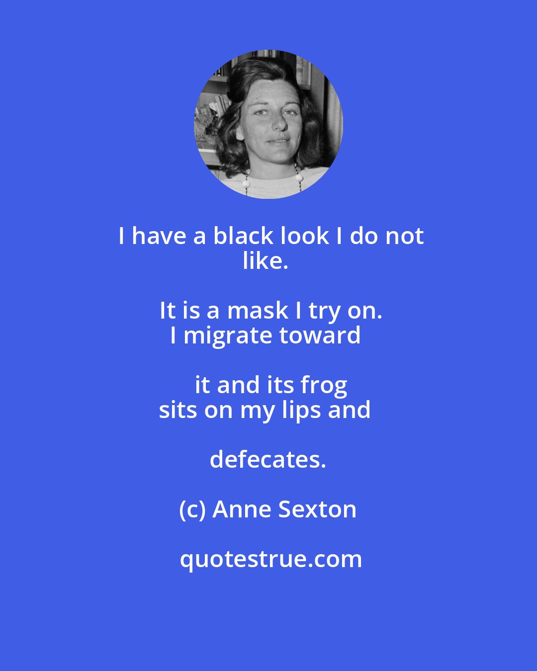 Anne Sexton: I have a black look I do not
like. It is a mask I try on.
I migrate toward it and its frog
sits on my lips and defecates.