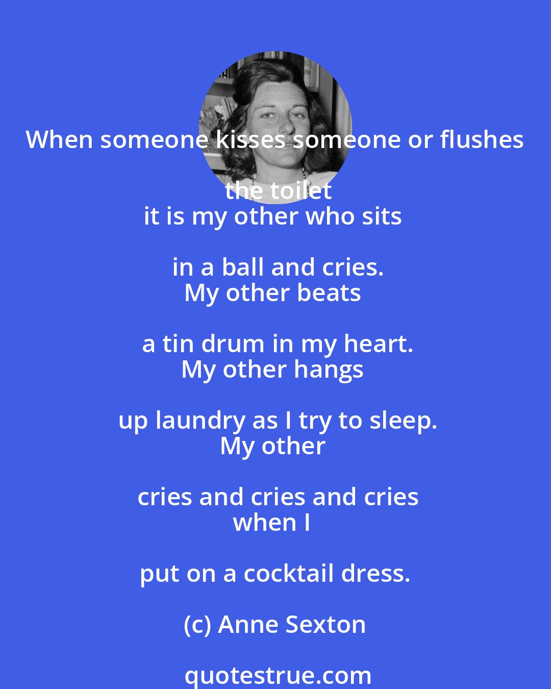 Anne Sexton: When someone kisses someone or flushes the toilet
it is my other who sits in a ball and cries.
My other beats a tin drum in my heart.
My other hangs up laundry as I try to sleep.
My other cries and cries and cries
when I put on a cocktail dress.
