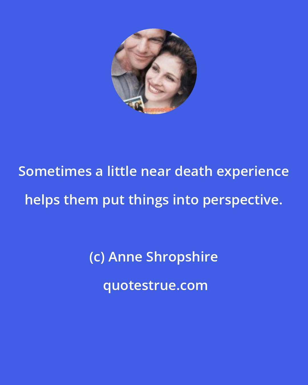 Anne Shropshire: Sometimes a little near death experience helps them put things into perspective.