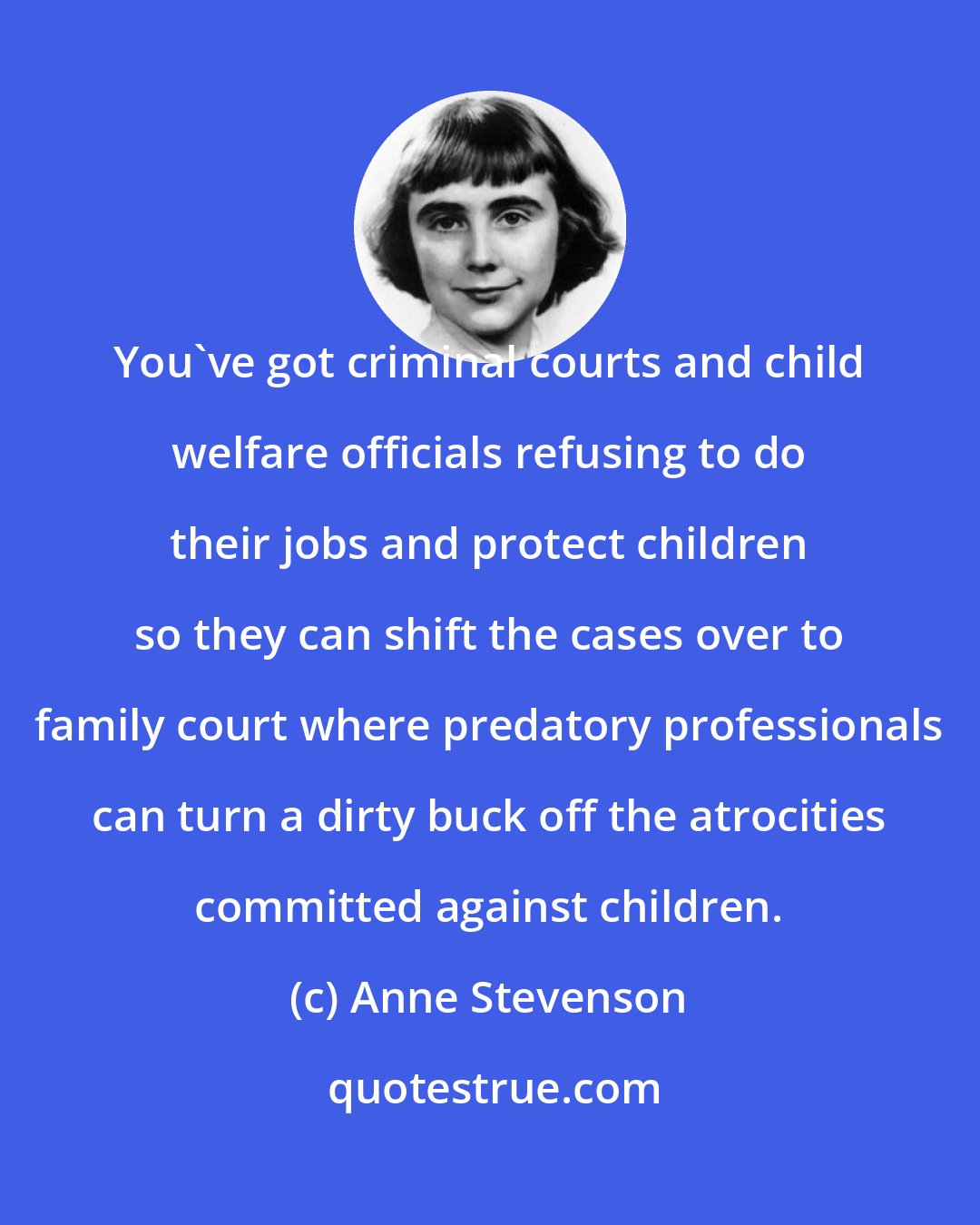 Anne Stevenson: You've got criminal courts and child welfare officials refusing to do their jobs and protect children so they can shift the cases over to family court where predatory professionals can turn a dirty buck off the atrocities committed against children.