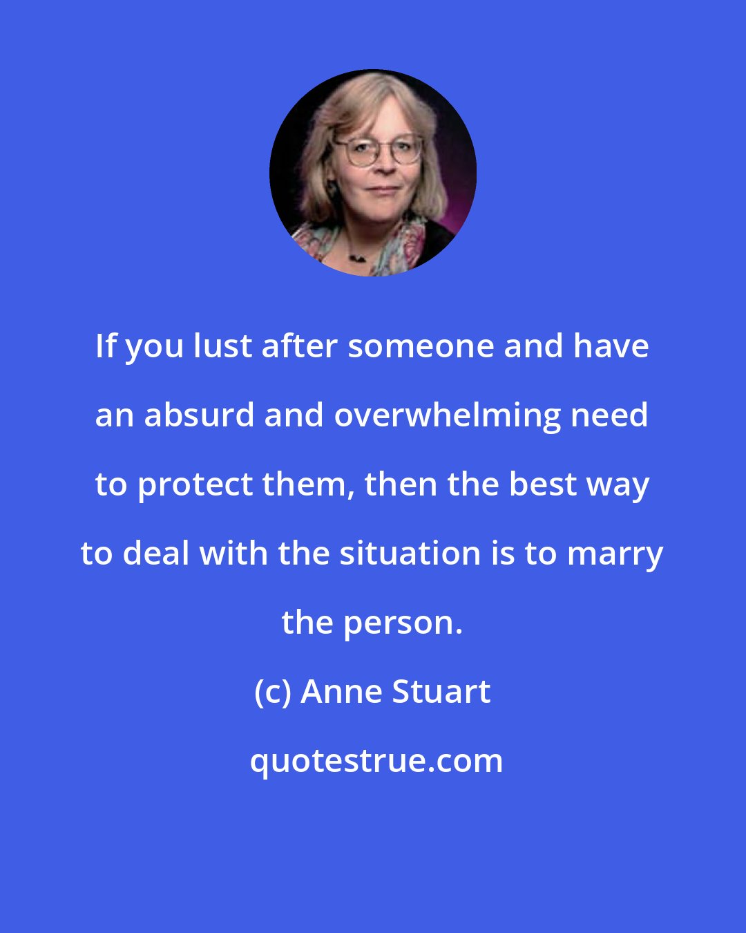 Anne Stuart: If you lust after someone and have an absurd and overwhelming need to protect them, then the best way to deal with the situation is to marry the person.