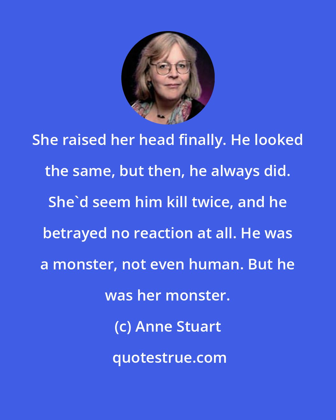 Anne Stuart: She raised her head finally. He looked the same, but then, he always did. She'd seem him kill twice, and he betrayed no reaction at all. He was a monster, not even human. But he was her monster.