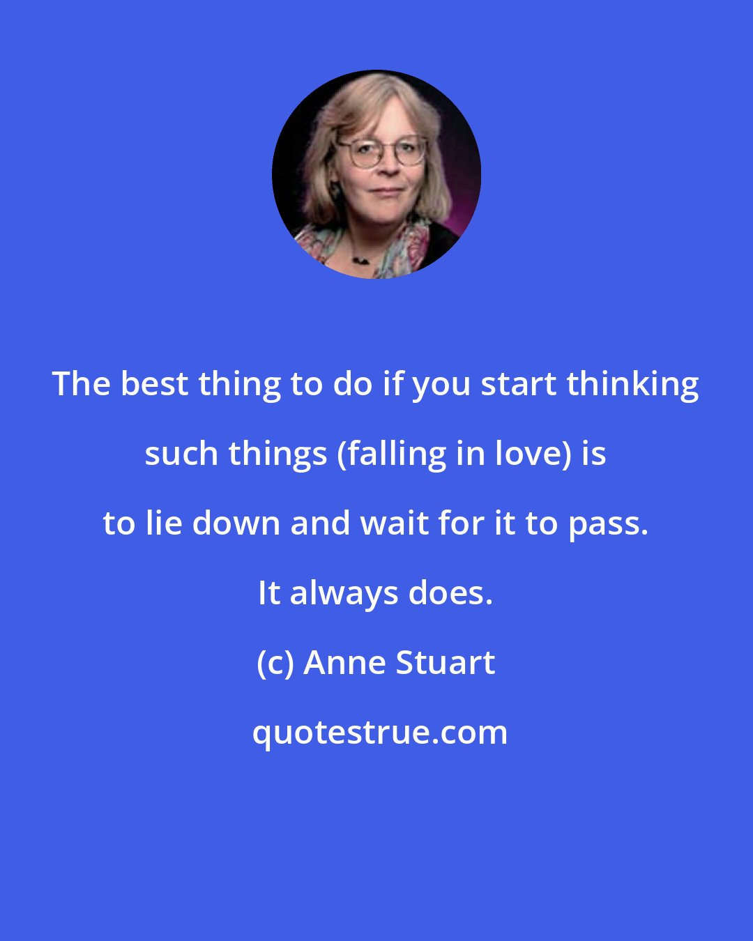 Anne Stuart: The best thing to do if you start thinking such things (falling in love) is to lie down and wait for it to pass. It always does.