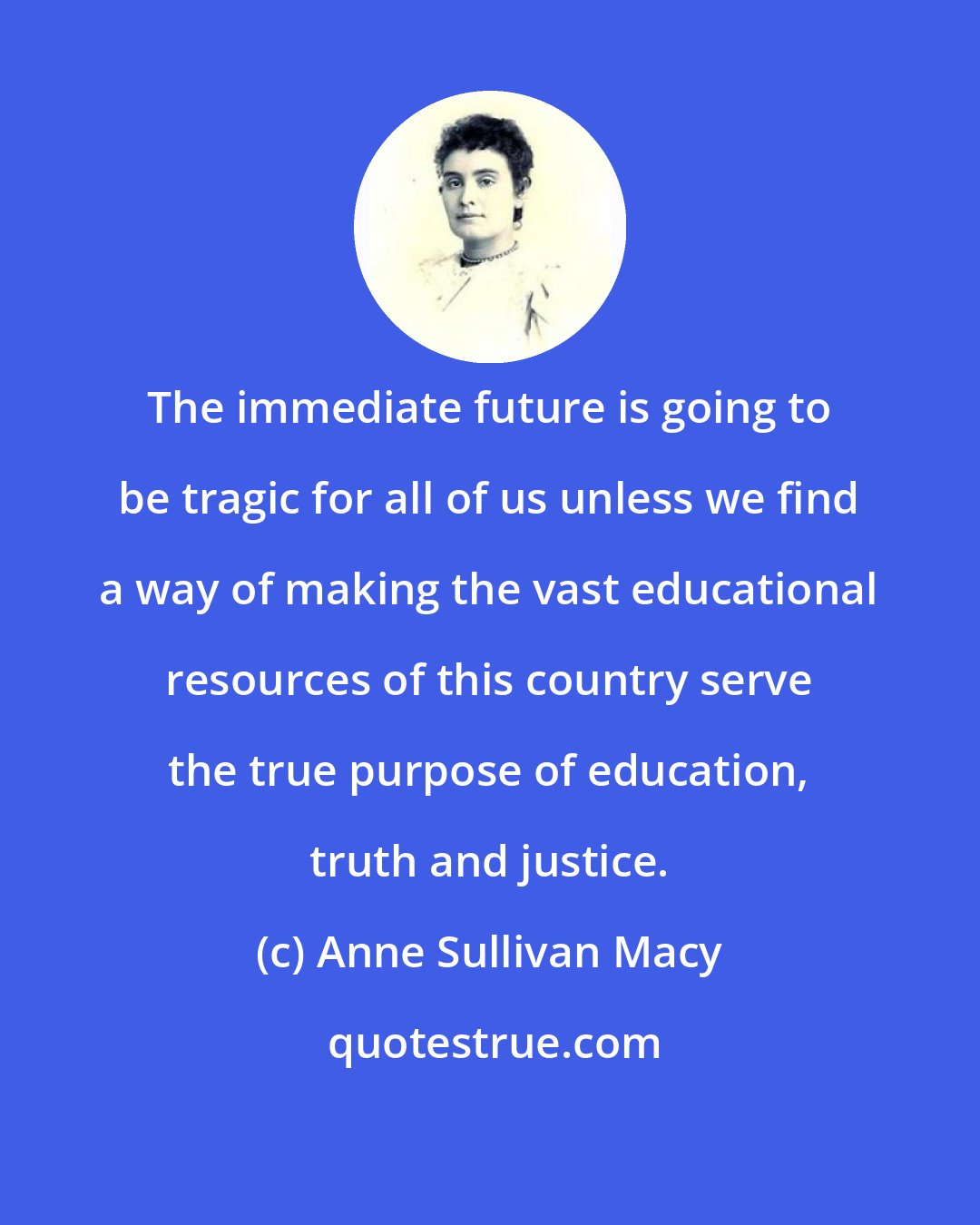 Anne Sullivan Macy: The immediate future is going to be tragic for all of us unless we find a way of making the vast educational resources of this country serve the true purpose of education, truth and justice.
