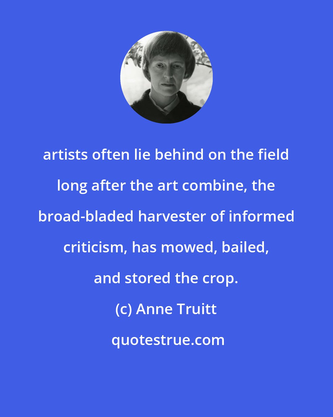 Anne Truitt: artists often lie behind on the field long after the art combine, the broad-bladed harvester of informed criticism, has mowed, bailed, and stored the crop.