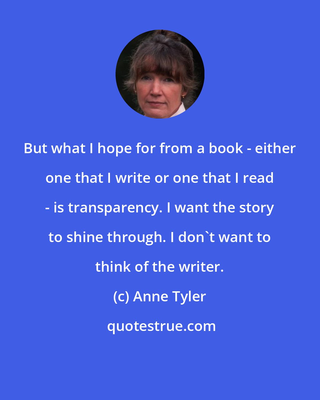 Anne Tyler: But what I hope for from a book - either one that I write or one that I read - is transparency. I want the story to shine through. I don't want to think of the writer.