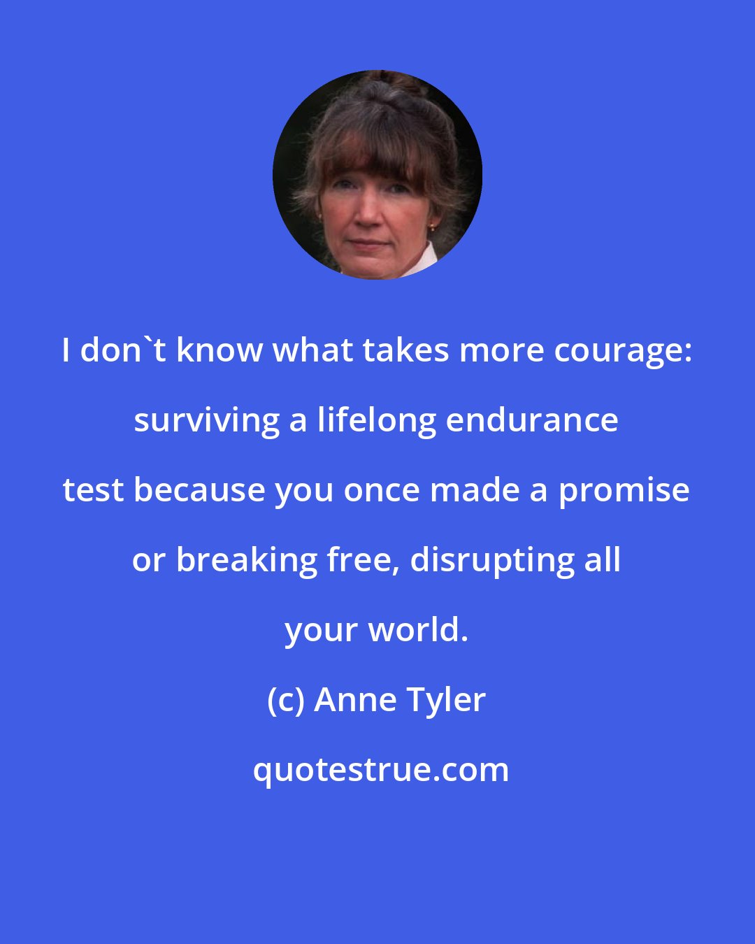 Anne Tyler: I don't know what takes more courage: surviving a lifelong endurance test because you once made a promise or breaking free, disrupting all your world.