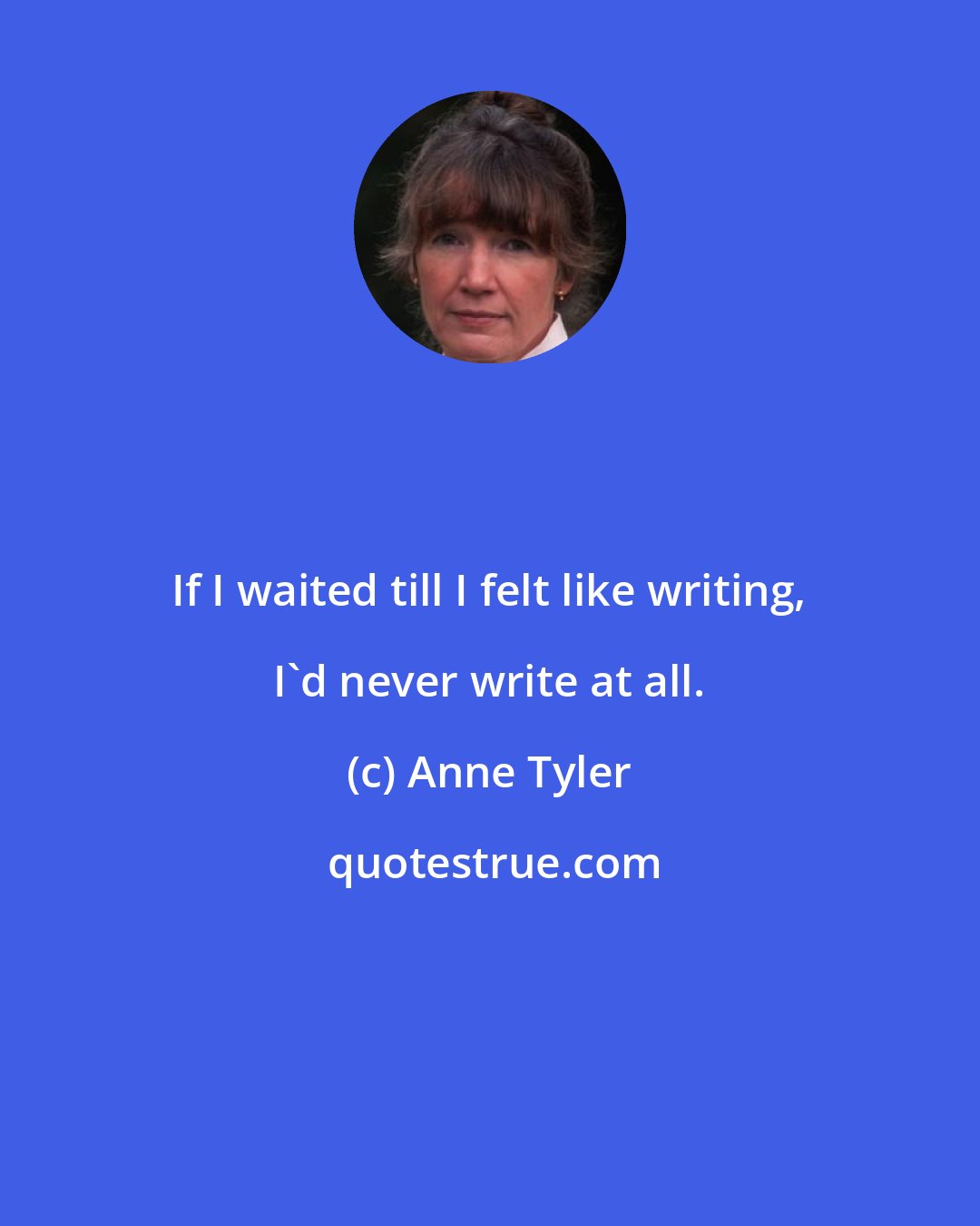 Anne Tyler: If I waited till I felt like writing, I'd never write at all.