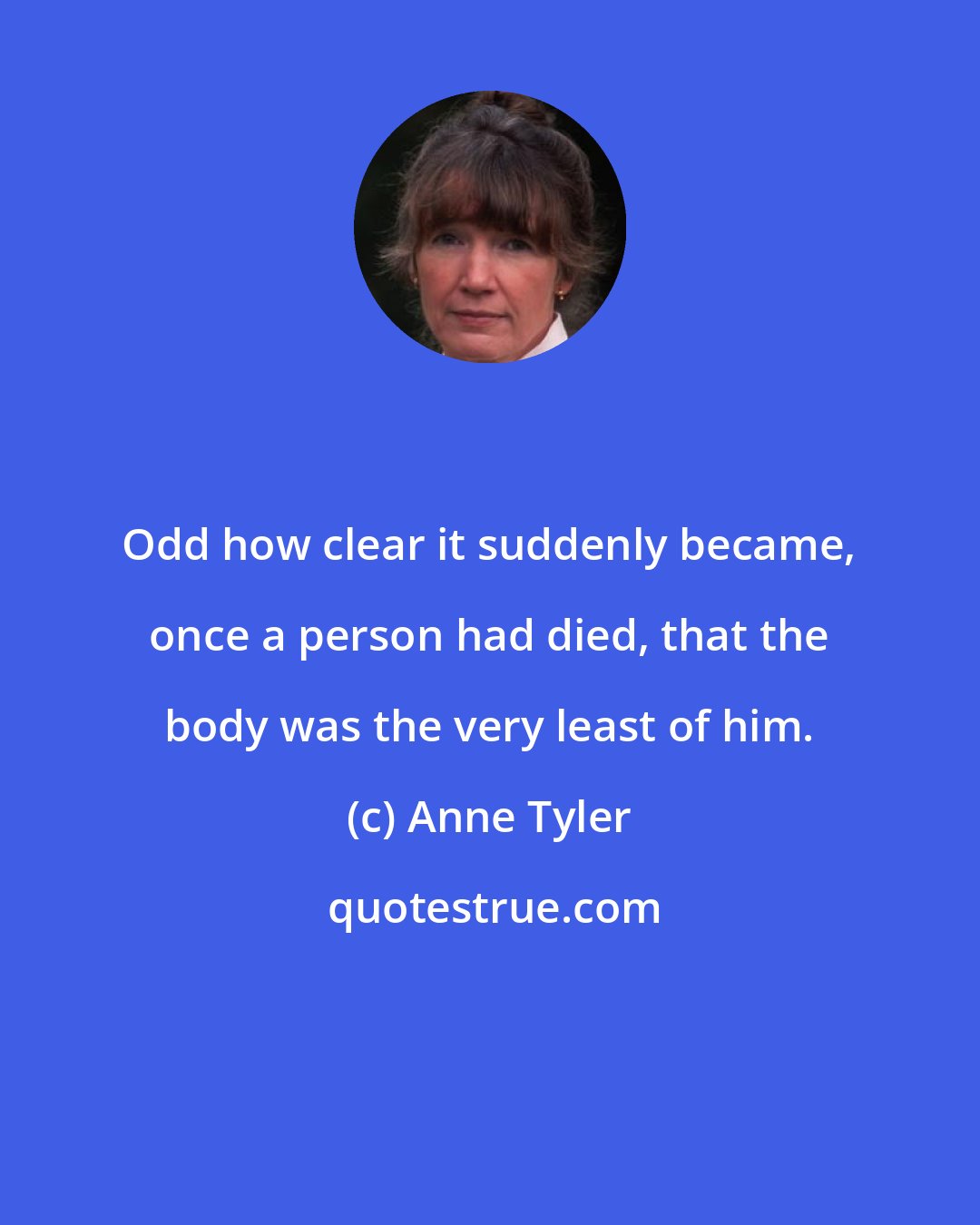 Anne Tyler: Odd how clear it suddenly became, once a person had died, that the body was the very least of him.