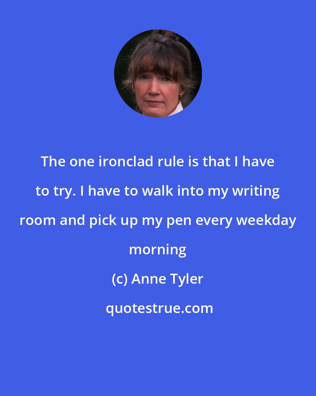 Anne Tyler: The one ironclad rule is that I have to try. I have to walk into my writing room and pick up my pen every weekday morning