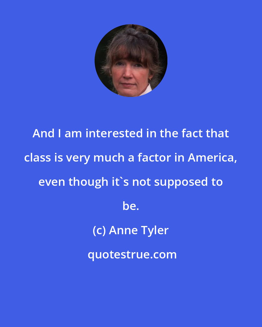 Anne Tyler: And I am interested in the fact that class is very much a factor in America, even though it's not supposed to be.