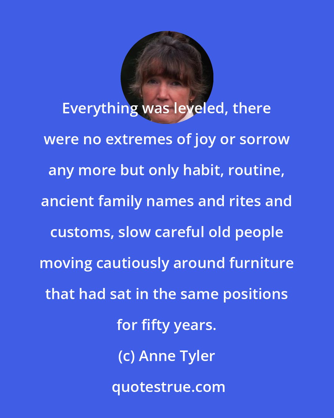 Anne Tyler: Everything was leveled, there were no extremes of joy or sorrow any more but only habit, routine, ancient family names and rites and customs, slow careful old people moving cautiously around furniture that had sat in the same positions for fifty years.