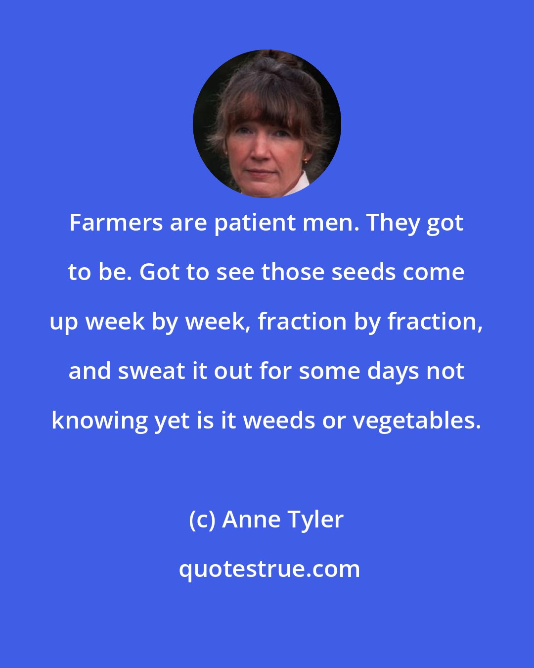 Anne Tyler: Farmers are patient men. They got to be. Got to see those seeds come up week by week, fraction by fraction, and sweat it out for some days not knowing yet is it weeds or vegetables.