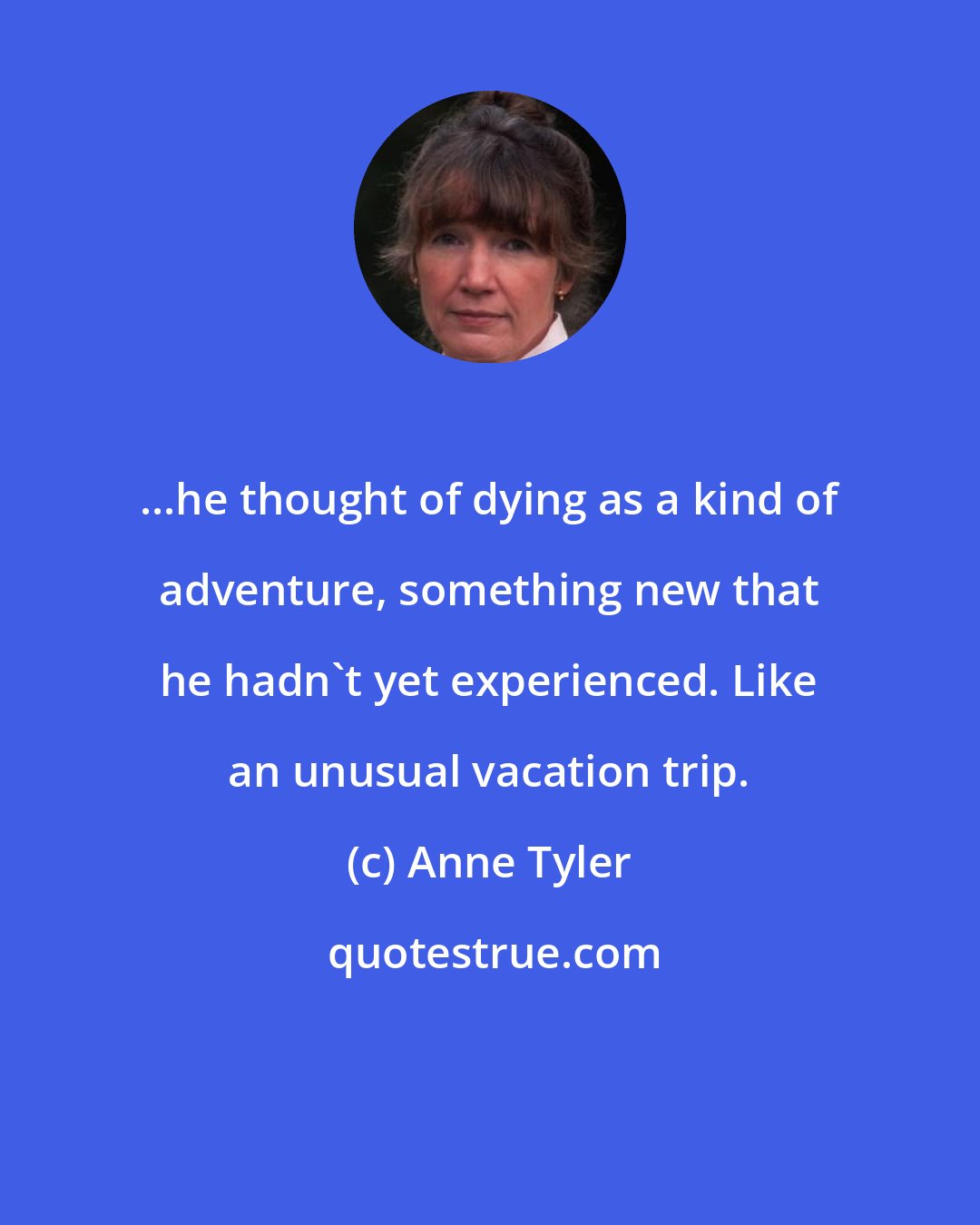 Anne Tyler: ...he thought of dying as a kind of adventure, something new that he hadn't yet experienced. Like an unusual vacation trip.