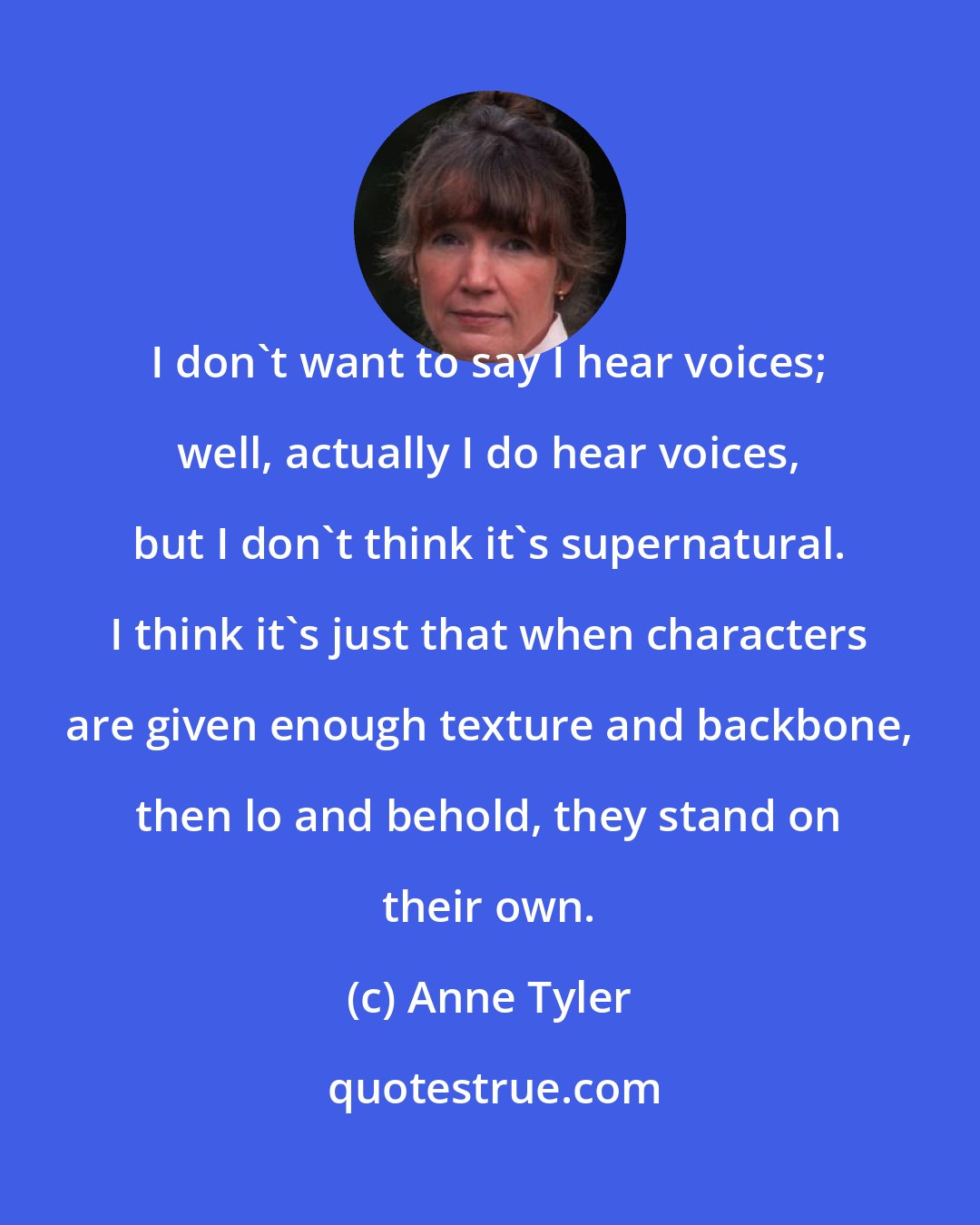 Anne Tyler: I don't want to say I hear voices; well, actually I do hear voices, but I don't think it's supernatural. I think it's just that when characters are given enough texture and backbone, then lo and behold, they stand on their own.