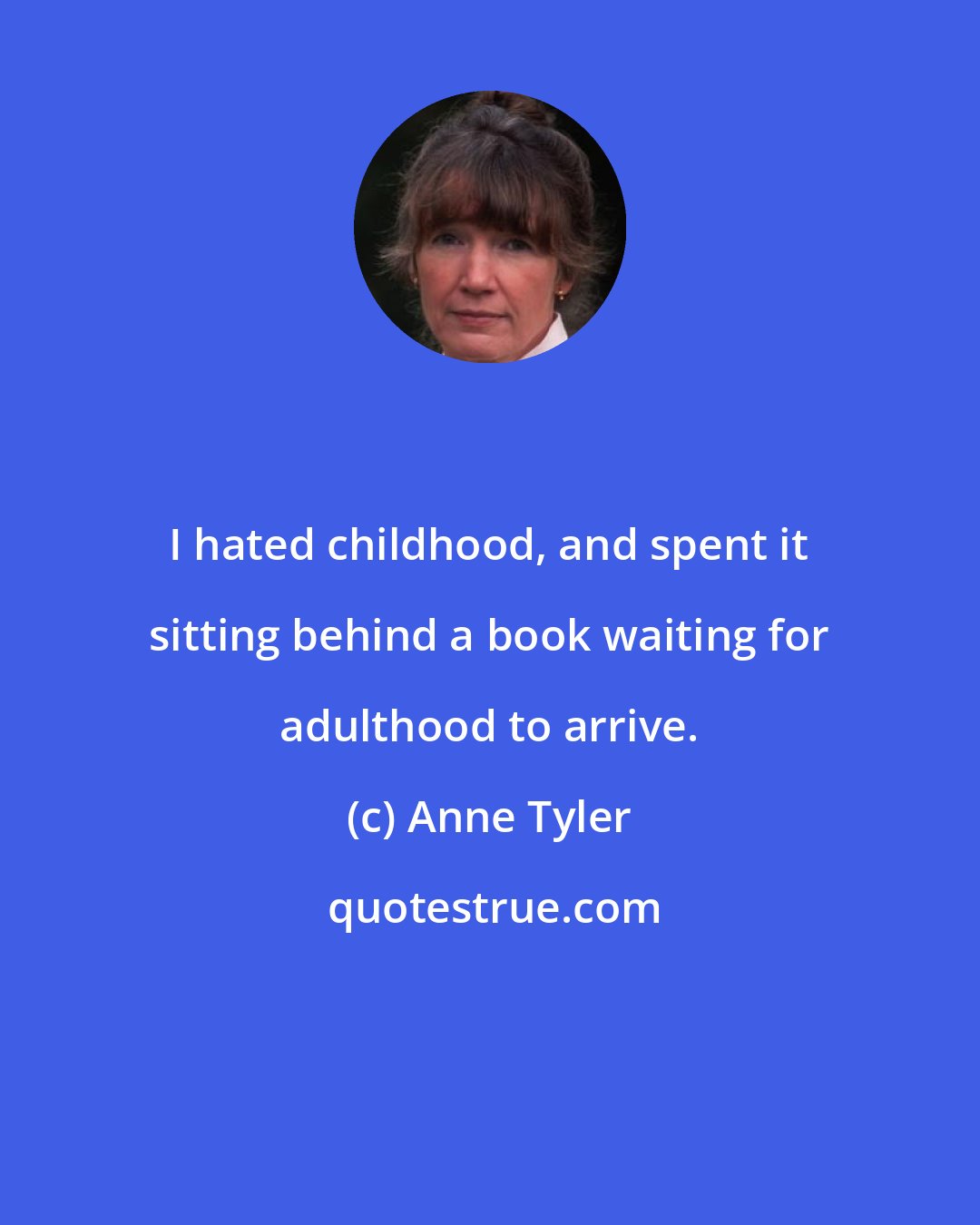 Anne Tyler: I hated childhood, and spent it sitting behind a book waiting for adulthood to arrive.