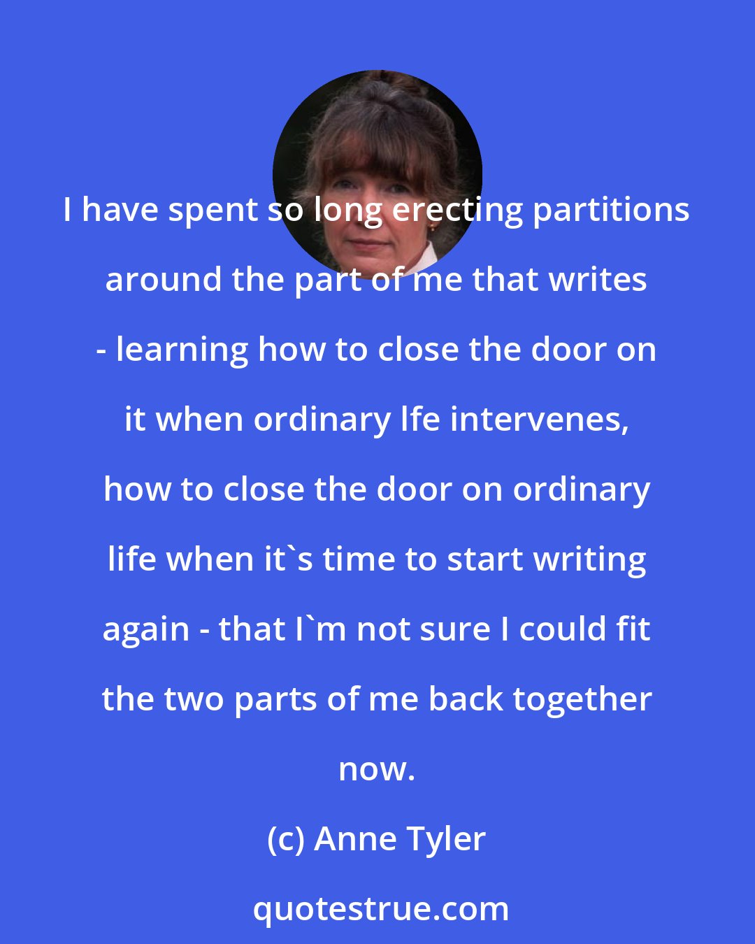 Anne Tyler: I have spent so long erecting partitions around the part of me that writes - learning how to close the door on it when ordinary lfe intervenes, how to close the door on ordinary life when it's time to start writing again - that I'm not sure I could fit the two parts of me back together now.