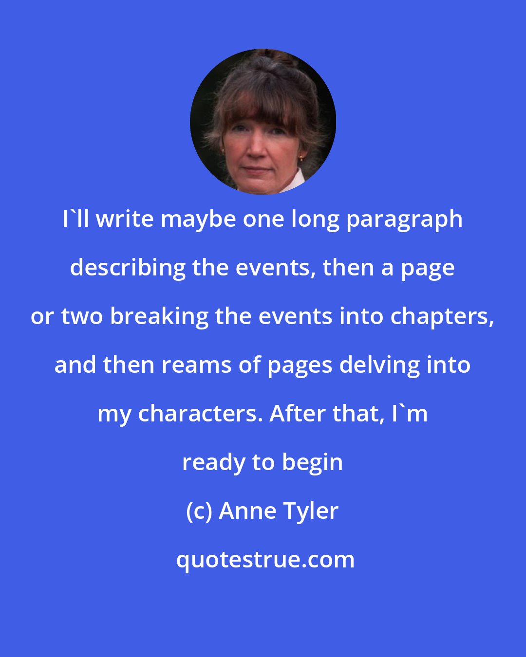 Anne Tyler: I'll write maybe one long paragraph describing the events, then a page or two breaking the events into chapters, and then reams of pages delving into my characters. After that, I'm ready to begin