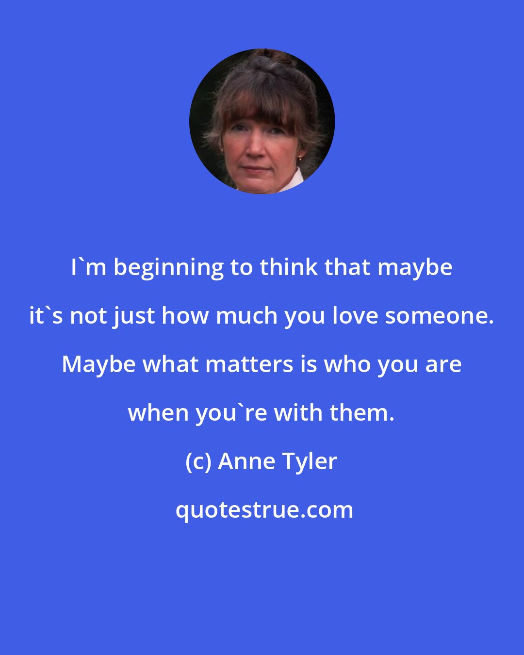 Anne Tyler: I'm beginning to think that maybe it's not just how much you love someone. Maybe what matters is who you are when you're with them.