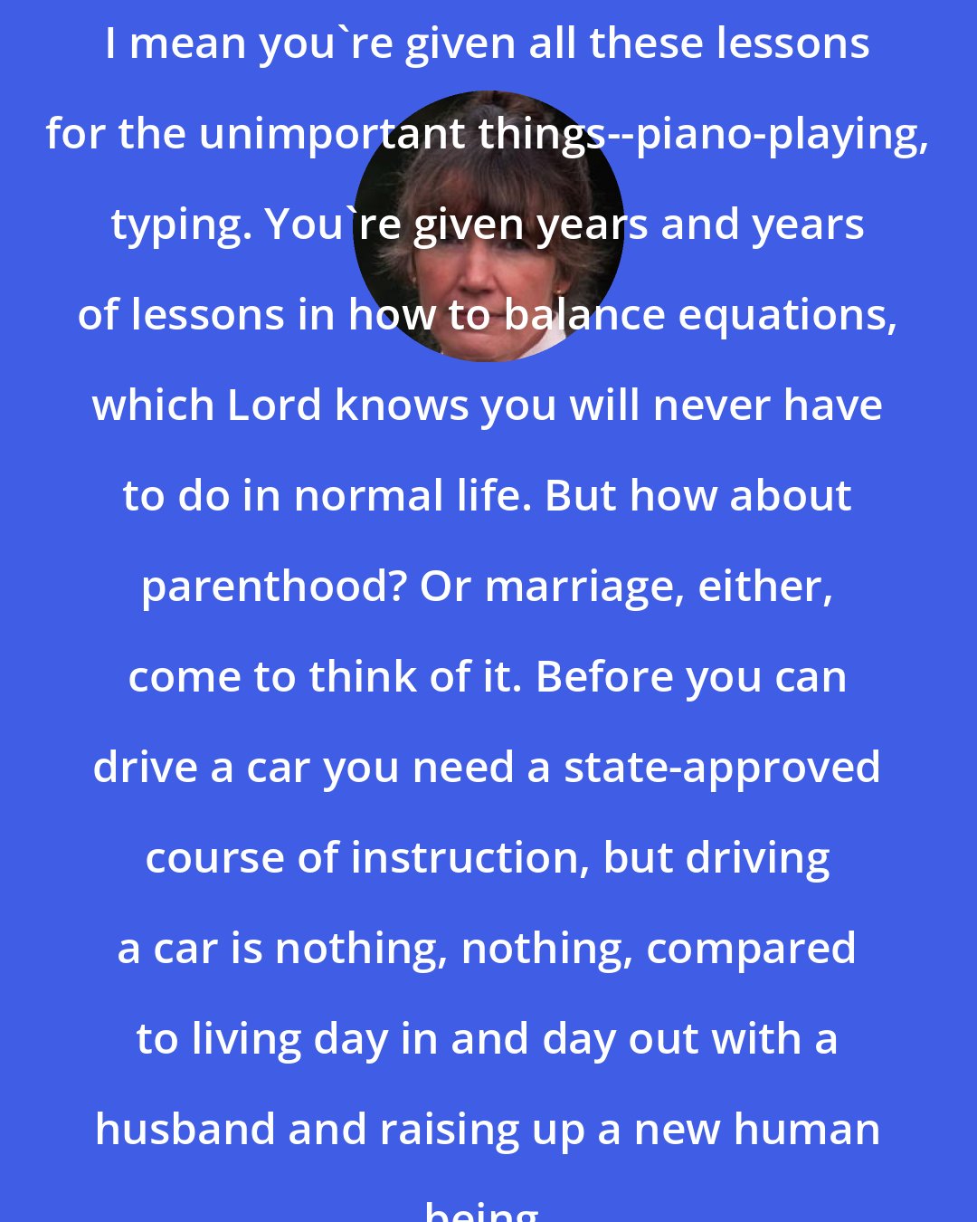 Anne Tyler: I mean you're given all these lessons for the unimportant things--piano-playing, typing. You're given years and years of lessons in how to balance equations, which Lord knows you will never have to do in normal life. But how about parenthood? Or marriage, either, come to think of it. Before you can drive a car you need a state-approved course of instruction, but driving a car is nothing, nothing, compared to living day in and day out with a husband and raising up a new human being.