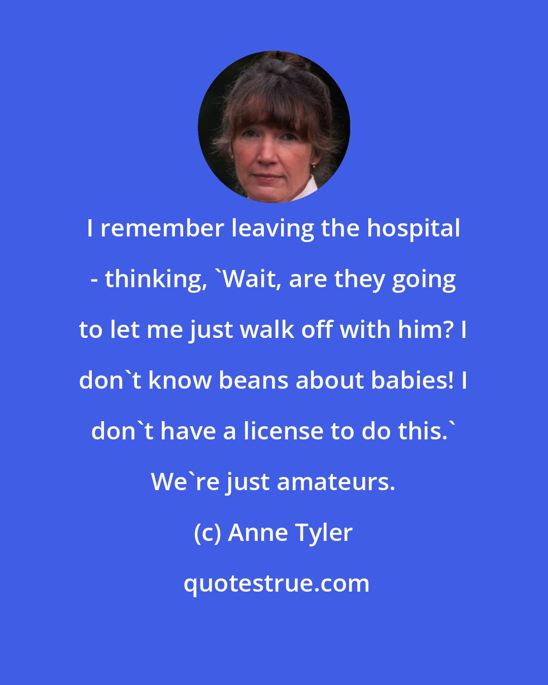 Anne Tyler: I remember leaving the hospital - thinking, 'Wait, are they going to let me just walk off with him? I don't know beans about babies! I don't have a license to do this.' We're just amateurs.