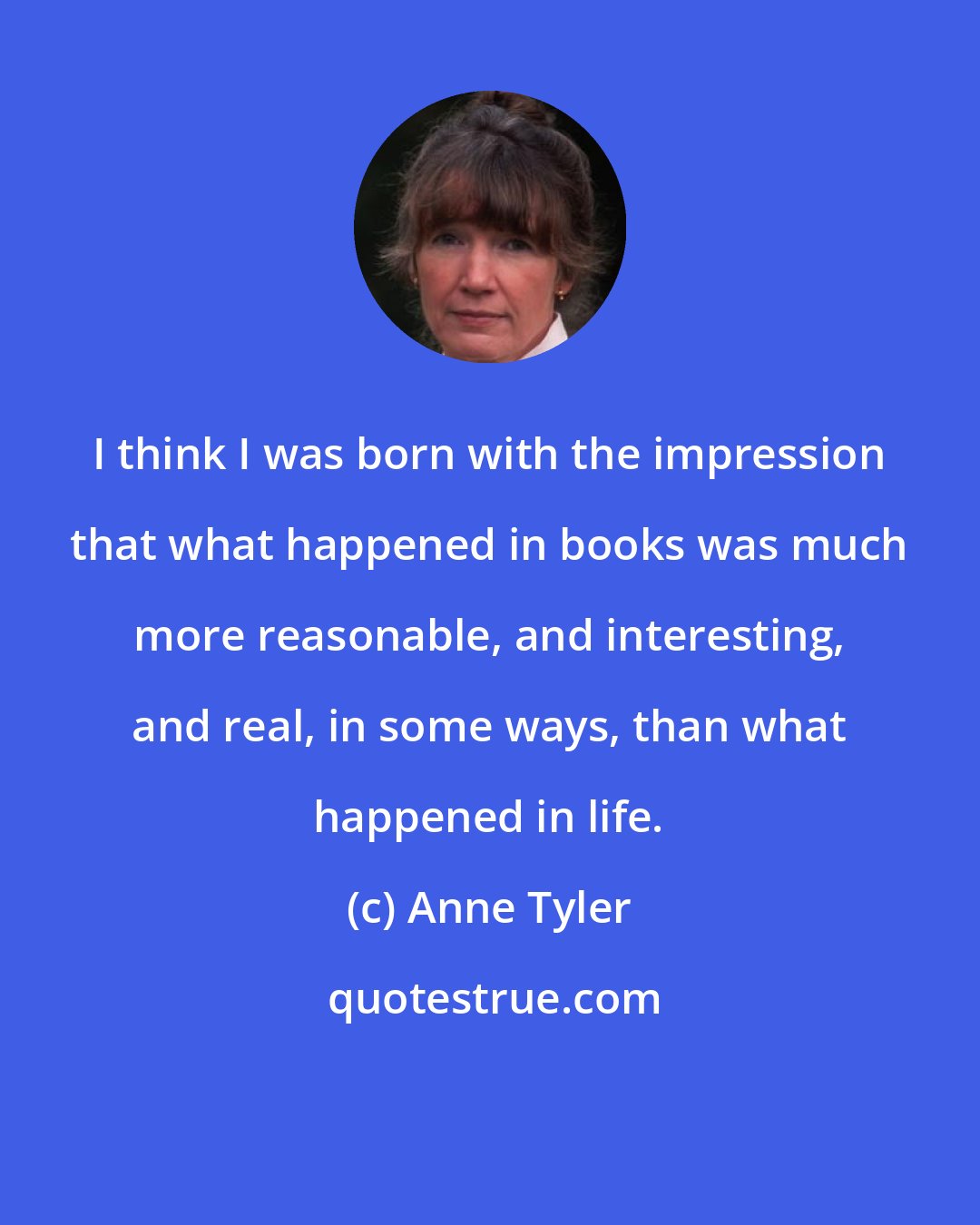 Anne Tyler: I think I was born with the impression that what happened in books was much more reasonable, and interesting, and real, in some ways, than what happened in life.