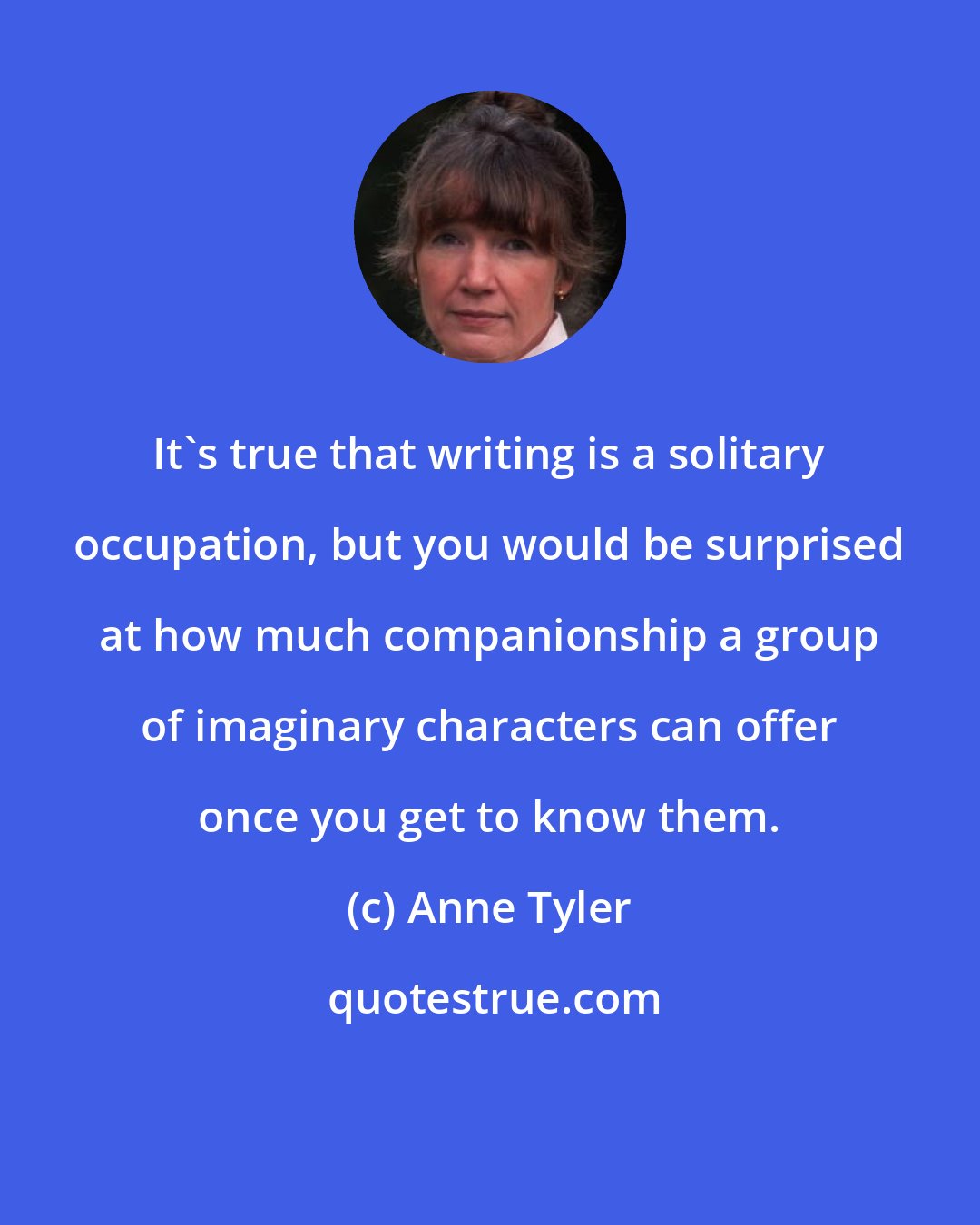 Anne Tyler: It's true that writing is a solitary occupation, but you would be surprised at how much companionship a group of imaginary characters can offer once you get to know them.