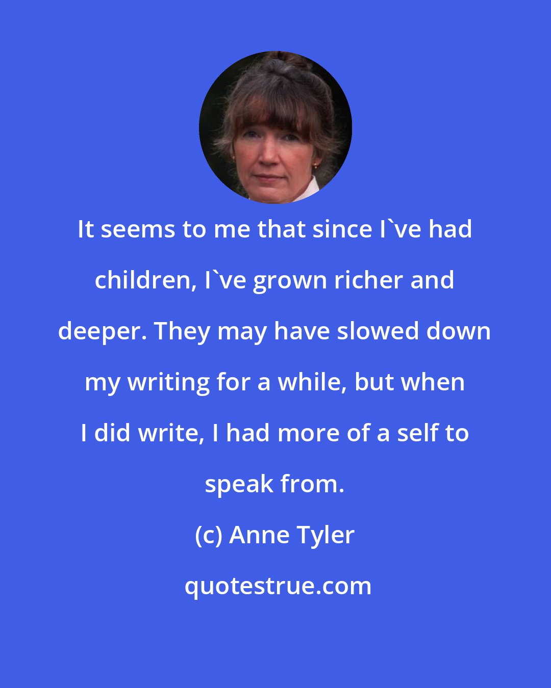 Anne Tyler: It seems to me that since I've had children, I've grown richer and deeper. They may have slowed down my writing for a while, but when I did write, I had more of a self to speak from.