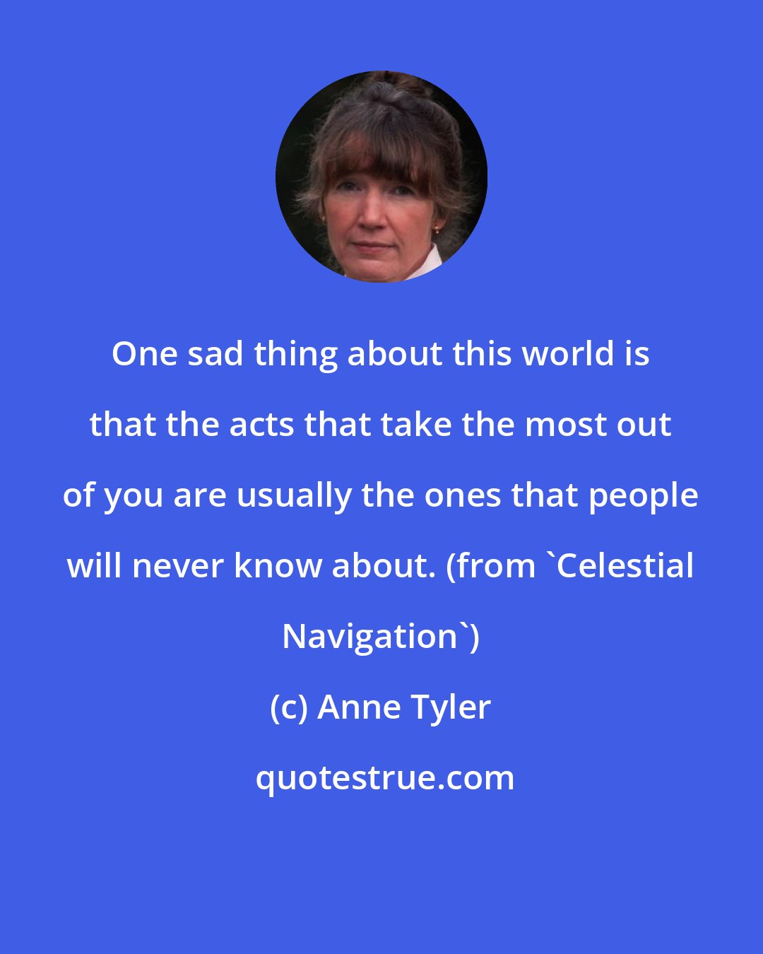 Anne Tyler: One sad thing about this world is that the acts that take the most out of you are usually the ones that people will never know about. (from 'Celestial Navigation')