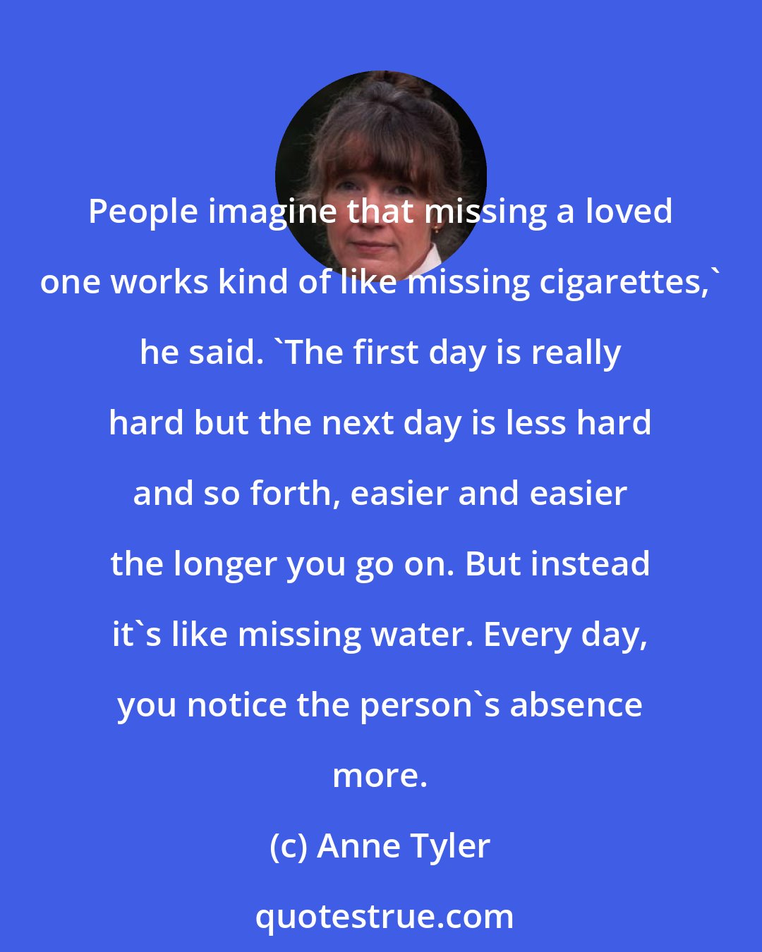 Anne Tyler: People imagine that missing a loved one works kind of like missing cigarettes,' he said. 'The first day is really hard but the next day is less hard and so forth, easier and easier the longer you go on. But instead it's like missing water. Every day, you notice the person's absence more.