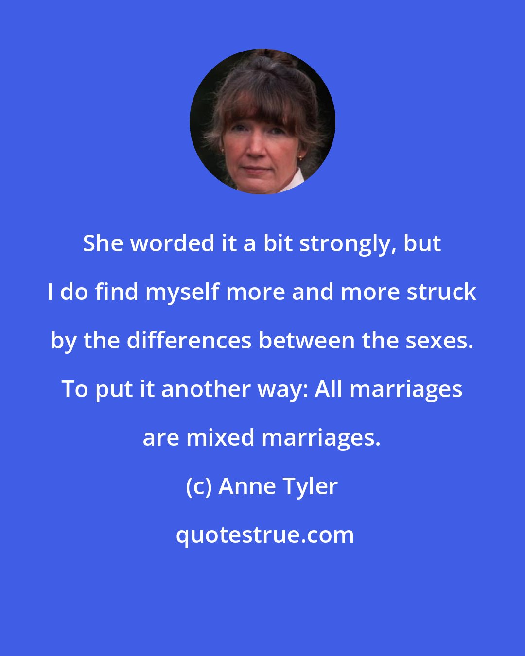 Anne Tyler: She worded it a bit strongly, but I do find myself more and more struck by the differences between the sexes. To put it another way: All marriages are mixed marriages.