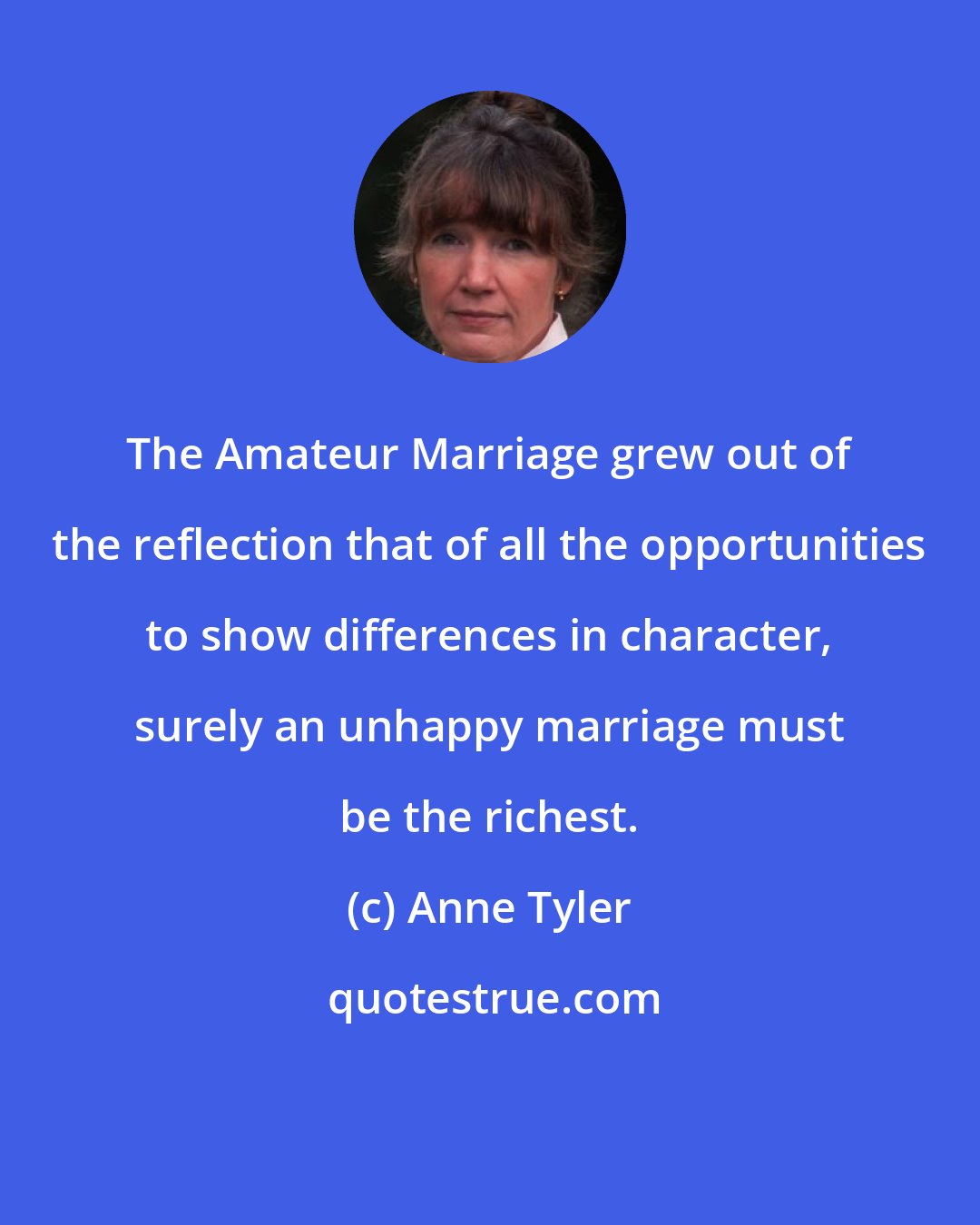 Anne Tyler: The Amateur Marriage grew out of the reflection that of all the opportunities to show differences in character, surely an unhappy marriage must be the richest.