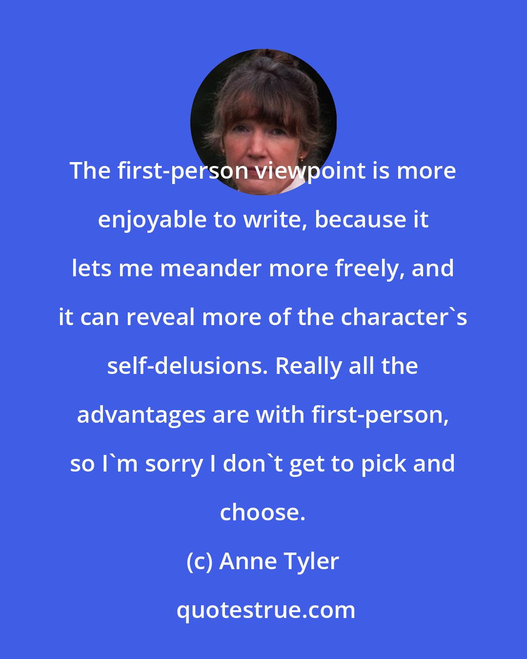 Anne Tyler: The first-person viewpoint is more enjoyable to write, because it lets me meander more freely, and it can reveal more of the character's self-delusions. Really all the advantages are with first-person, so I'm sorry I don't get to pick and choose.