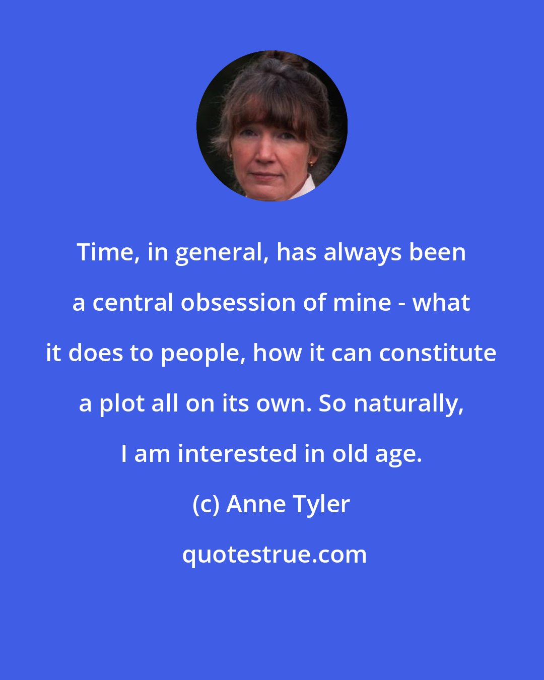 Anne Tyler: Time, in general, has always been a central obsession of mine - what it does to people, how it can constitute a plot all on its own. So naturally, I am interested in old age.