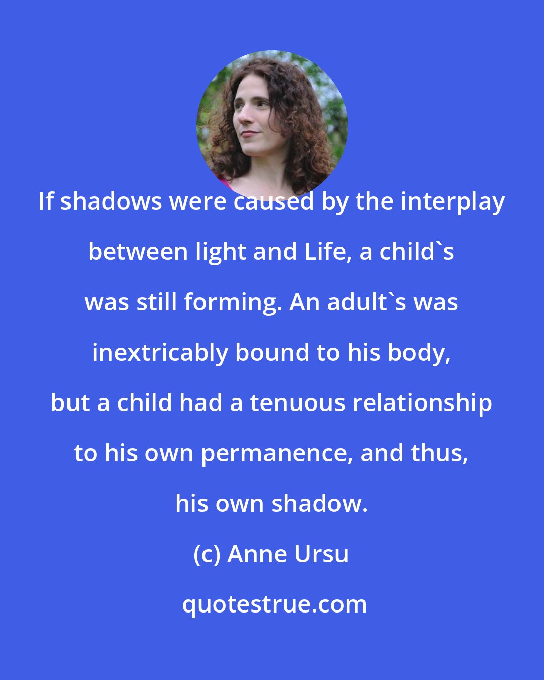 Anne Ursu: If shadows were caused by the interplay between light and Life, a child's was still forming. An adult's was inextricably bound to his body, but a child had a tenuous relationship to his own permanence, and thus, his own shadow.