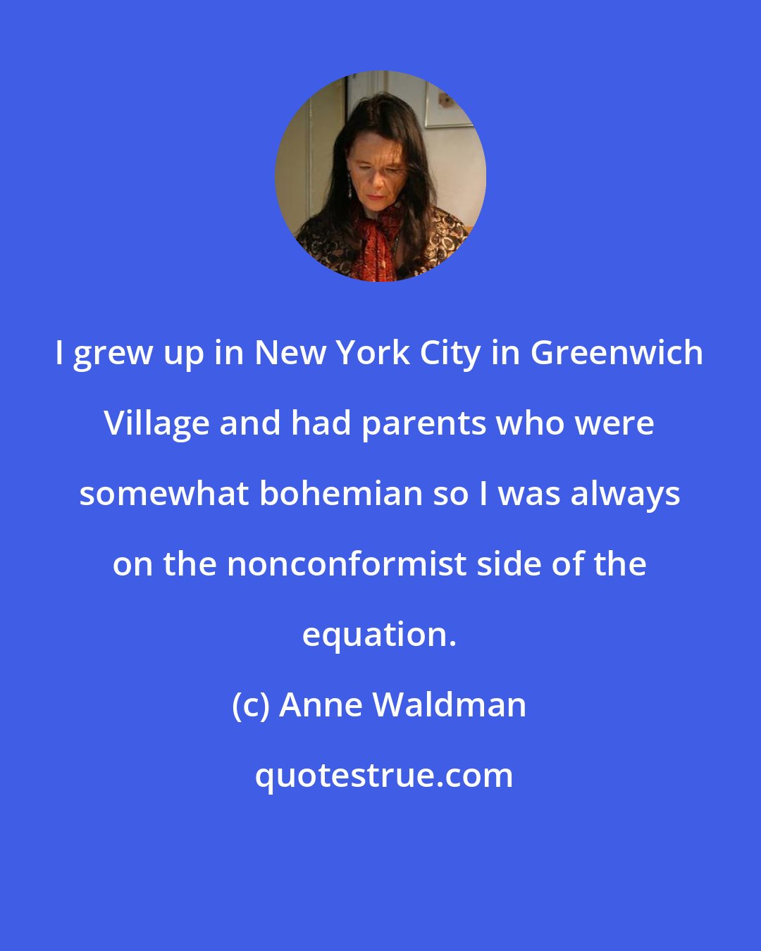 Anne Waldman: I grew up in New York City in Greenwich Village and had parents who were somewhat bohemian so I was always on the nonconformist side of the equation.