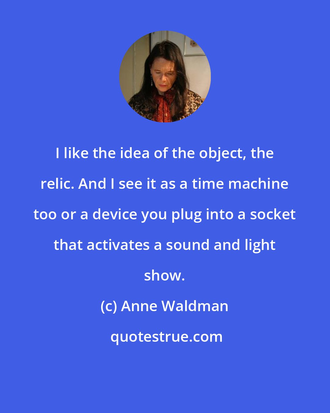 Anne Waldman: I like the idea of the object, the relic. And I see it as a time machine too or a device you plug into a socket that activates a sound and light show.