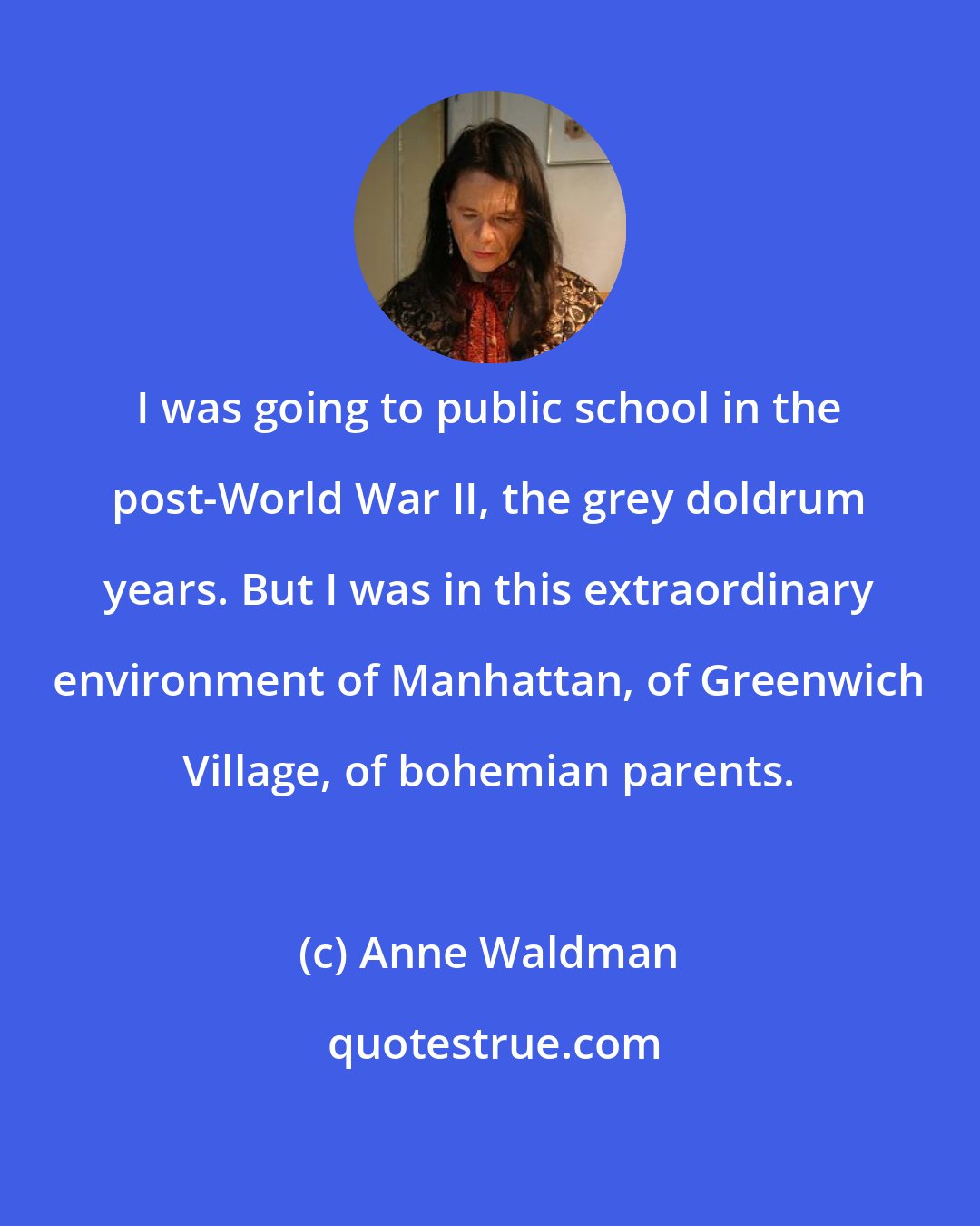 Anne Waldman: I was going to public school in the post-World War II, the grey doldrum years. But I was in this extraordinary environment of Manhattan, of Greenwich Village, of bohemian parents.