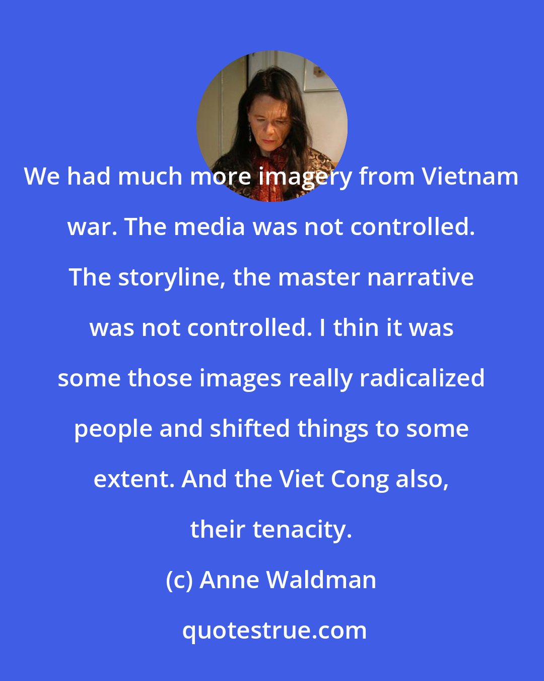 Anne Waldman: We had much more imagery from Vietnam war. The media was not controlled. The storyline, the master narrative was not controlled. I thin it was some those images really radicalized people and shifted things to some extent. And the Viet Cong also, their tenacity.