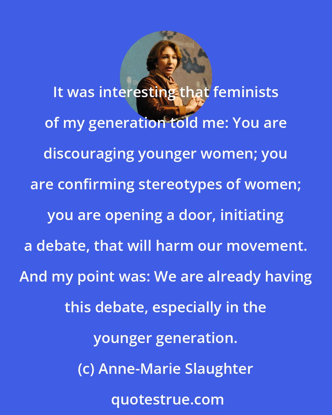 Anne-Marie Slaughter: It was interesting that feminists of my generation told me: You are discouraging younger women; you are confirming stereotypes of women; you are opening a door, initiating a debate, that will harm our movement. And my point was: We are already having this debate, especially in the younger generation.