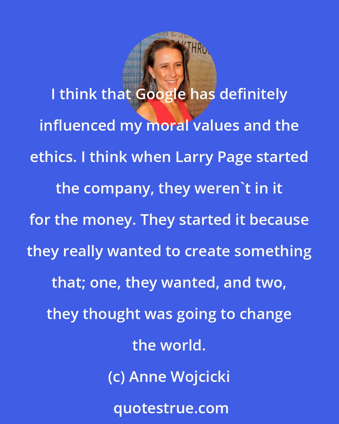 Anne Wojcicki: I think that Google has definitely influenced my moral values and the ethics. I think when Larry Page started the company, they weren't in it for the money. They started it because they really wanted to create something that; one, they wanted, and two, they thought was going to change the world.