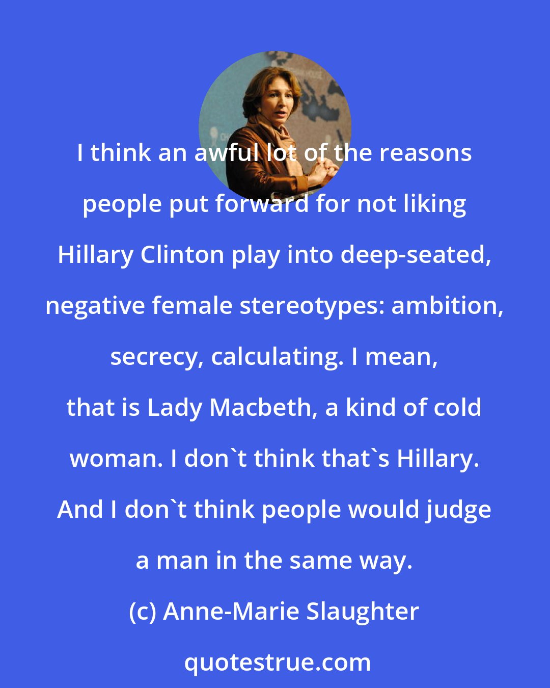 Anne-Marie Slaughter: I think an awful lot of the reasons people put forward for not liking Hillary Clinton play into deep-seated, negative female stereotypes: ambition, secrecy, calculating. I mean, that is Lady Macbeth, a kind of cold woman. I don't think that's Hillary. And I don't think people would judge a man in the same way.