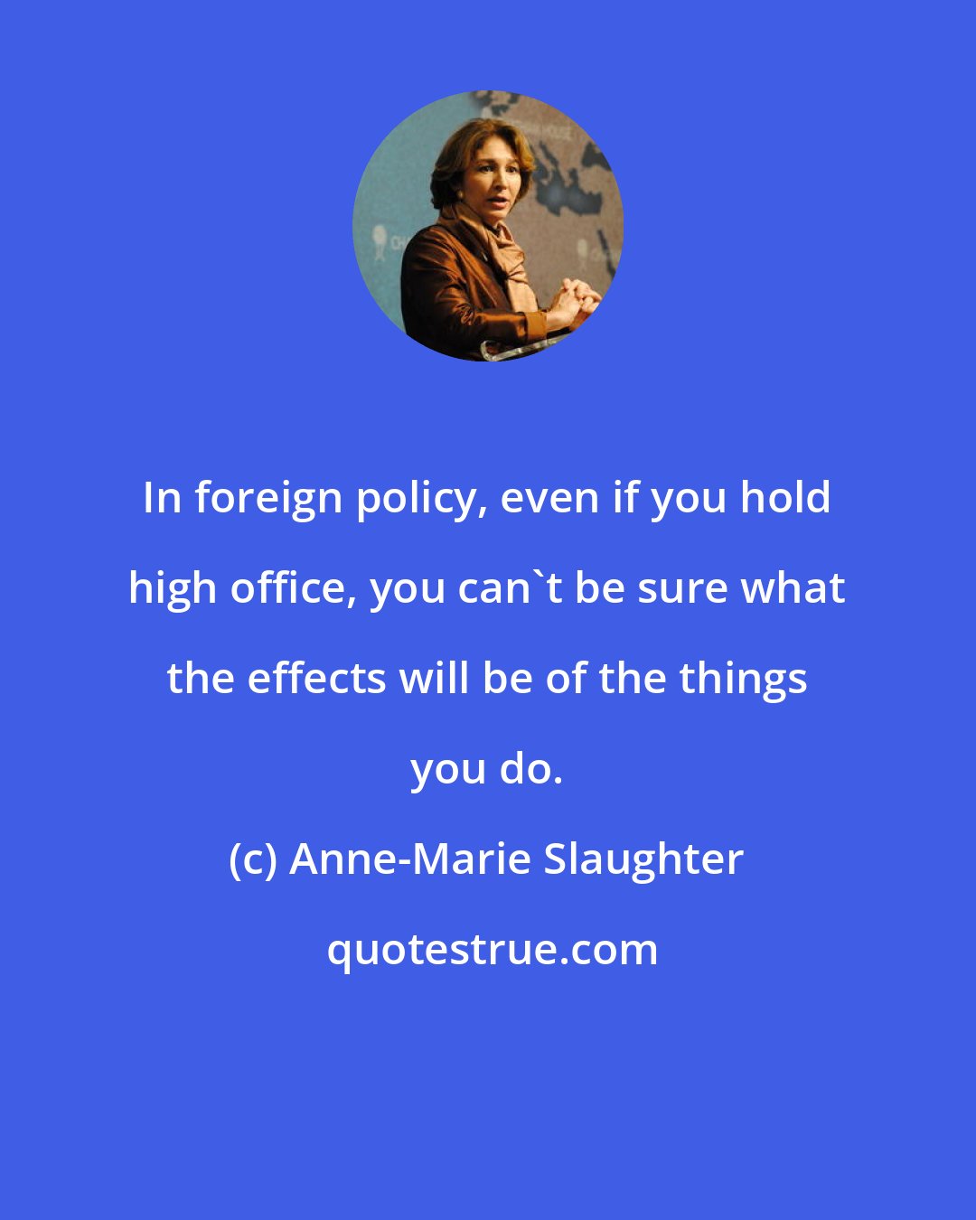 Anne-Marie Slaughter: In foreign policy, even if you hold high office, you can't be sure what the effects will be of the things you do.