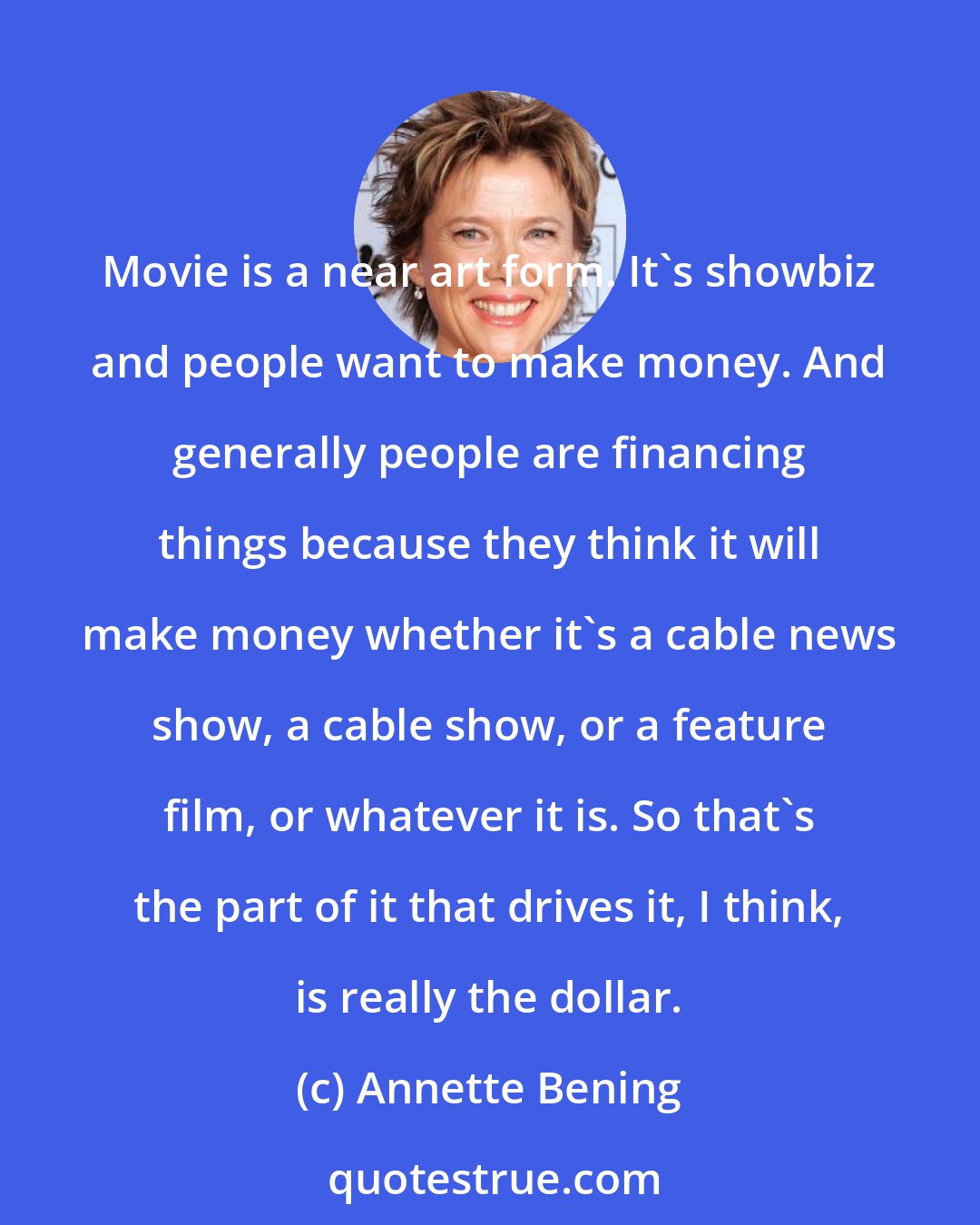 Annette Bening: Movie is a near art form. It's showbiz and people want to make money. And generally people are financing things because they think it will make money whether it's a cable news show, a cable show, or a feature film, or whatever it is. So that's the part of it that drives it, I think, is really the dollar.