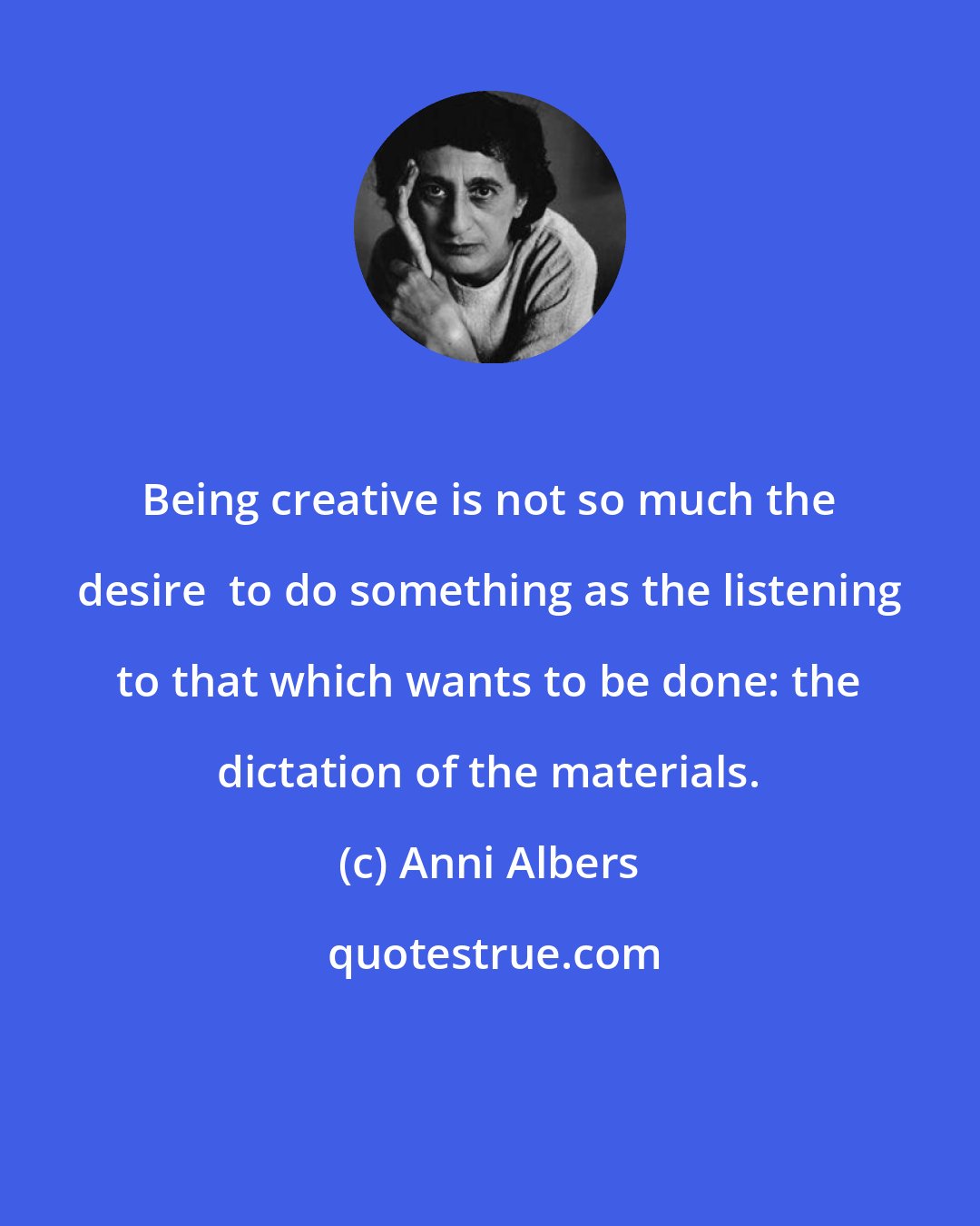 Anni Albers: Being creative is not so much the desire  to do something as the listening to that which wants to be done: the dictation of the materials.