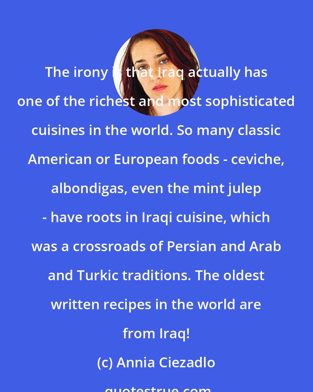 Annia Ciezadlo: The irony is that Iraq actually has one of the richest and most sophisticated cuisines in the world. So many classic American or European foods - ceviche, albondigas, even the mint julep - have roots in Iraqi cuisine, which was a crossroads of Persian and Arab and Turkic traditions. The oldest written recipes in the world are from Iraq!