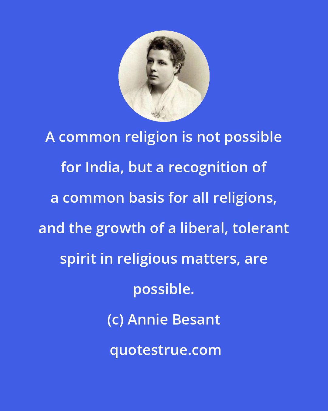 Annie Besant: A common religion is not possible for India, but a recognition of a common basis for all religions, and the growth of a liberal, tolerant spirit in religious matters, are possible.