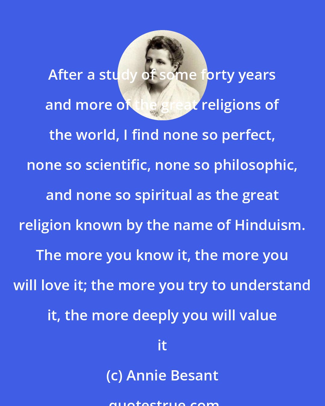 Annie Besant: After a study of some forty years and more of the great religions of the world, I find none so perfect, none so scientific, none so philosophic, and none so spiritual as the great religion known by the name of Hinduism. The more you know it, the more you will love it; the more you try to understand it, the more deeply you will value it