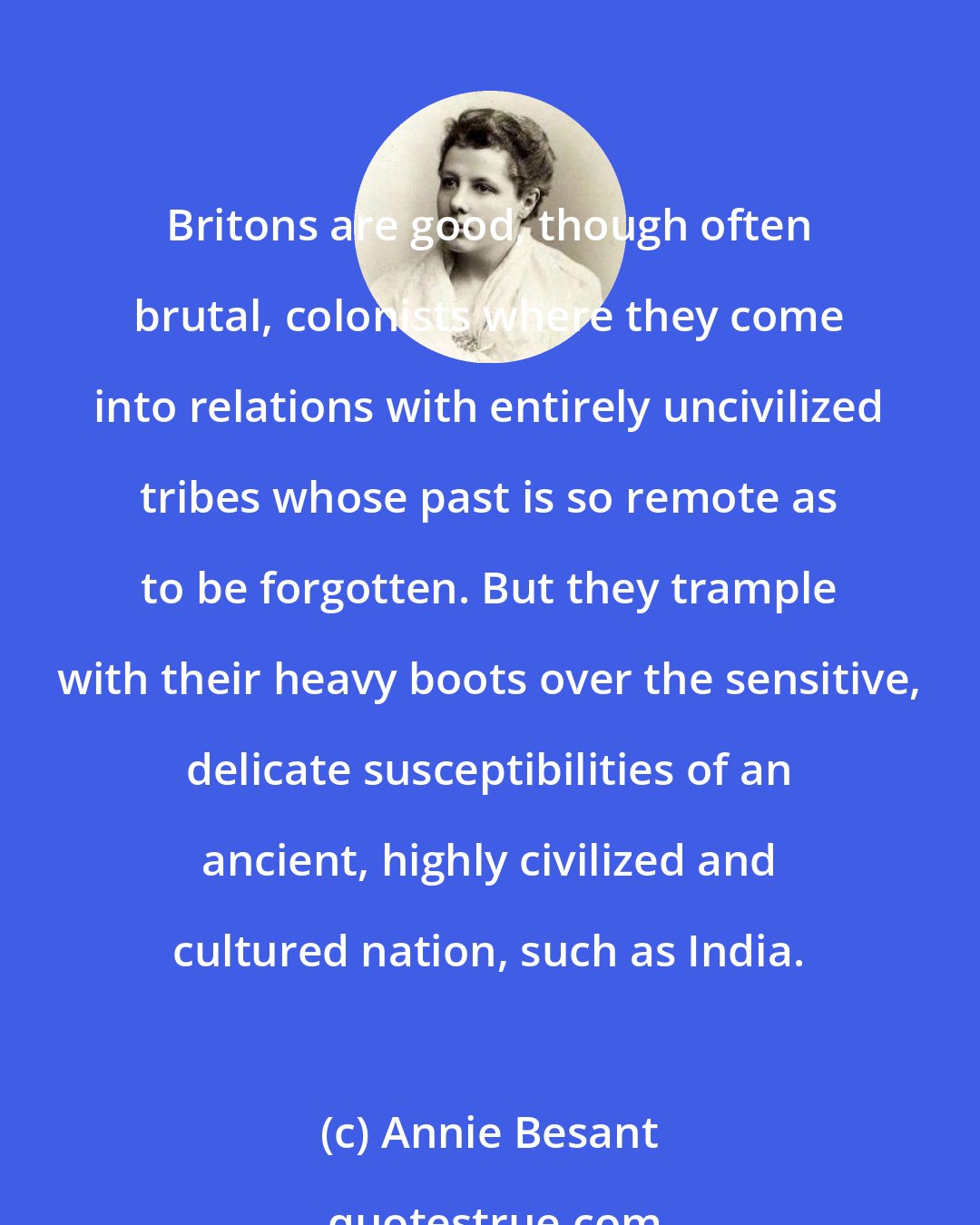 Annie Besant: Britons are good, though often brutal, colonists where they come into relations with entirely uncivilized tribes whose past is so remote as to be forgotten. But they trample with their heavy boots over the sensitive, delicate susceptibilities of an ancient, highly civilized and cultured nation, such as India.